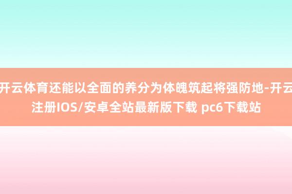 开云体育还能以全面的养分为体魄筑起将强防地-开云注册IOS/安卓全站最新版下载 pc6下载站