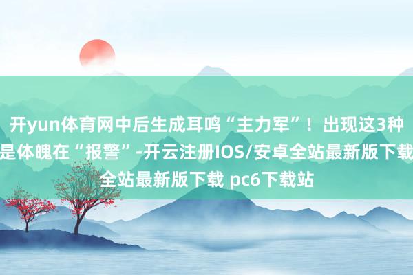 开yun体育网中后生成耳鸣“主力军”！出现这3种情况，可能是体魄在“报警”-开云注册IOS/安卓全站最新版下载 pc6下载站