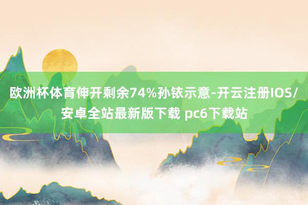 欧洲杯体育伸开剩余74%孙铱示意-开云注册IOS/安卓全站最新版下载 pc6下载站