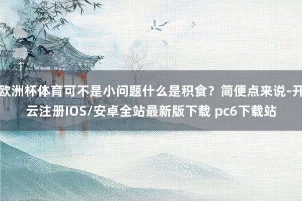 欧洲杯体育可不是小问题什么是积食？简便点来说-开云注册IOS/安卓全站最新版下载 pc6下载站