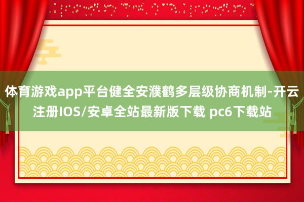体育游戏app平台健全安濮鹤多层级协商机制-开云注册IOS/安卓全站最新版下载 pc6下载站