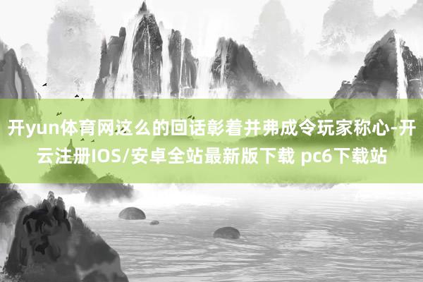 开yun体育网这么的回话彰着并弗成令玩家称心-开云注册IOS/安卓全站最新版下载 pc6下载站