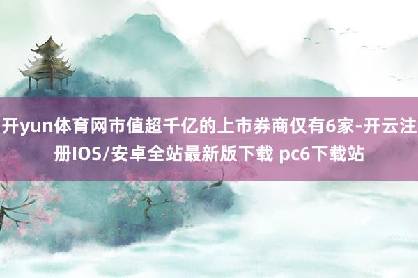 开yun体育网市值超千亿的上市券商仅有6家-开云注册IOS/安卓全站最新版下载 pc6下载站