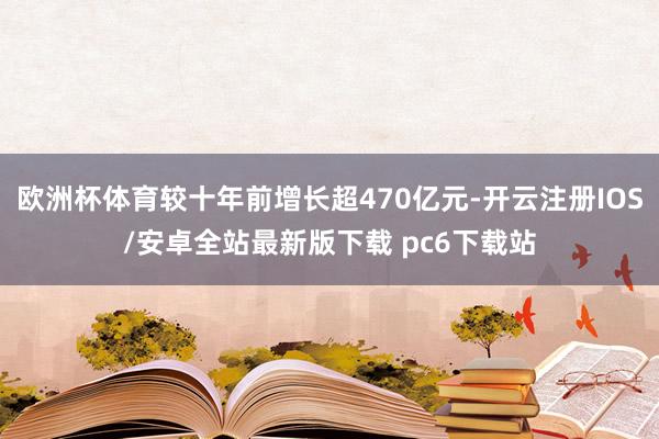 欧洲杯体育较十年前增长超470亿元-开云注册IOS/安卓全站最新版下载 pc6下载站