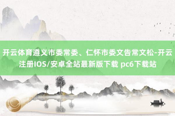 开云体育　　遵义市委常委、仁怀市委文告常文松-开云注册IOS/安卓全站最新版下载 pc6下载站