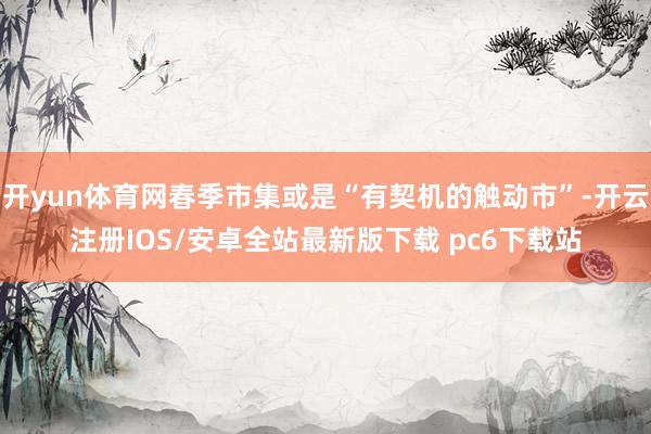 开yun体育网春季市集或是“有契机的触动市”-开云注册IOS/安卓全站最新版下载 pc6下载站