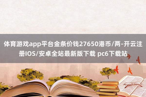 体育游戏app平台金条价钱27650港币/两-开云注册IOS/安卓全站最新版下载 pc6下载站