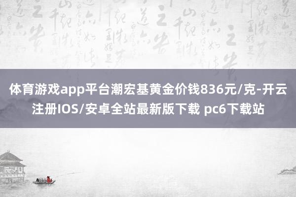 体育游戏app平台潮宏基黄金价钱836元/克-开云注册IOS/安卓全站最新版下载 pc6下载站