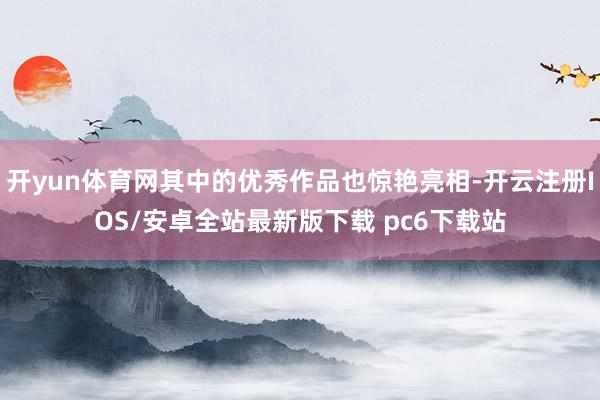开yun体育网其中的优秀作品也惊艳亮相-开云注册IOS/安卓全站最新版下载 pc6下载站