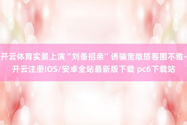 开云体育实景上演“刘备招亲”诱骗宽敞搭客围不雅-开云注册IOS/安卓全站最新版下载 pc6下载站
