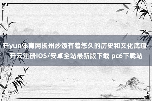 开yun体育网扬州炒饭有着悠久的历史和文化底蕴-开云注册IOS/安卓全站最新版下载 pc6下载站