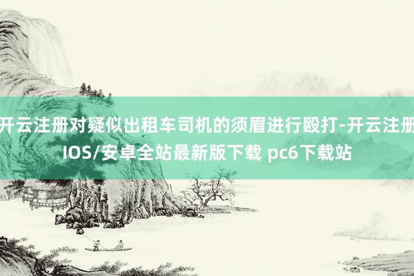 开云注册对疑似出租车司机的须眉进行殴打-开云注册IOS/安卓全站最新版下载 pc6下载站