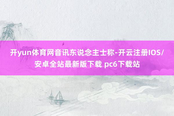 开yun体育网　　音讯东说念主士称-开云注册IOS/安卓全站最新版下载 pc6下载站