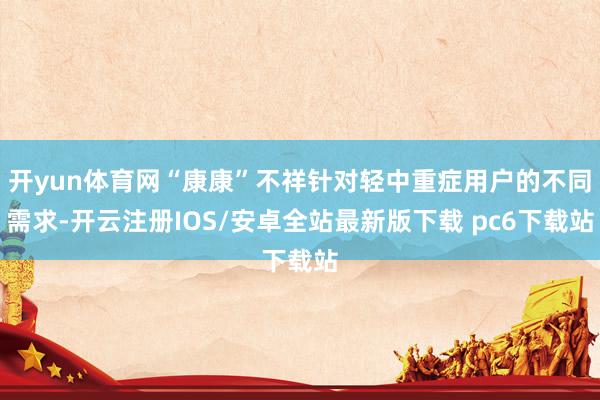 开yun体育网“康康”不祥针对轻中重症用户的不同需求-开云注册IOS/安卓全站最新版下载 pc6下载