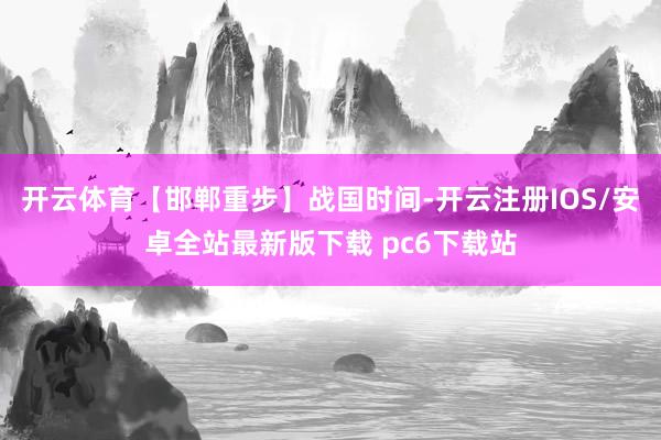 开云体育【邯郸重步】战国时间-开云注册IOS/安卓全站最新版下载 pc6下载站
