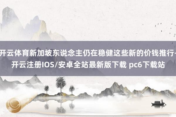 开云体育新加坡东说念主仍在稳健这些新的价钱推行-开云注册IOS/安卓全站最新版下载 pc6下载站