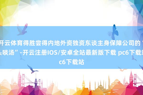 开云体育得胜尝得内地外资独资东谈主身保障公司的“头啖汤”-开云注册IOS/安卓全站最新版下载 pc6下载站