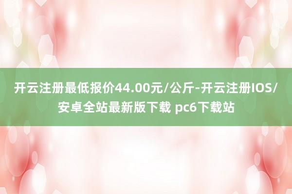 开云注册最低报价44.00元/公斤-开云注册IOS/安卓全站最新版下载 pc6下载站