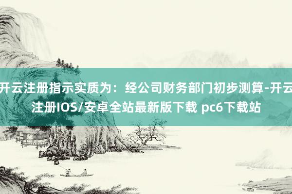 开云注册指示实质为：经公司财务部门初步测算-开云注册IOS/安卓全站最新版下载 pc6下载站