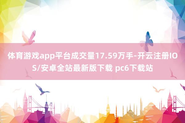 体育游戏app平台成交量17.59万手-开云注册IOS/安卓全站最新版下载 pc6下载站
