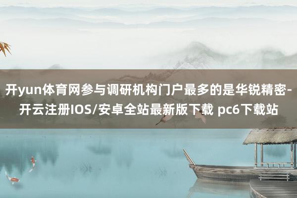 开yun体育网参与调研机构门户最多的是华锐精密-开云注册IOS/安卓全站最新版下载 pc6下载站