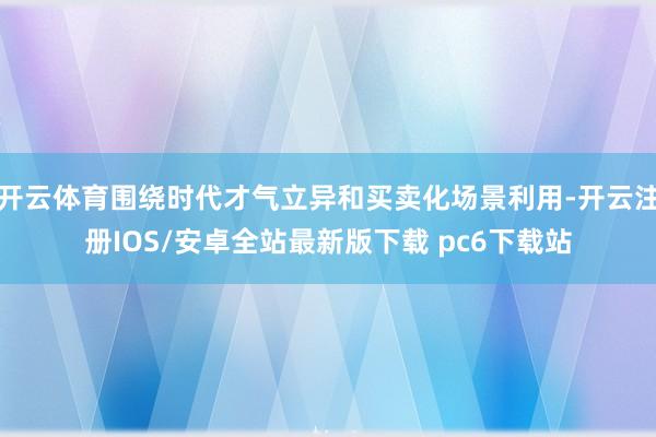 开云体育围绕时代才气立异和买卖化场景利用-开云注册IOS/安卓全站最新版下载 pc6下载站