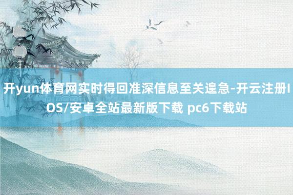 开yun体育网实时得回准深信息至关遑急-开云注册IOS/安卓全站最新版下载 pc6下载站