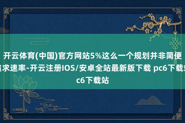 开云体育(中国)官方网站5%这么一个规划并非简便追求速率-开云注册IOS/安卓全站最新版下载 pc6下载站