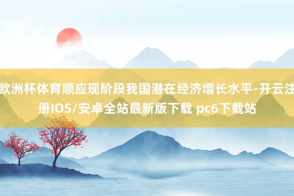 欧洲杯体育顺应现阶段我国潜在经济增长水平-开云注册IOS/安卓全站最新版下载 pc6下载站