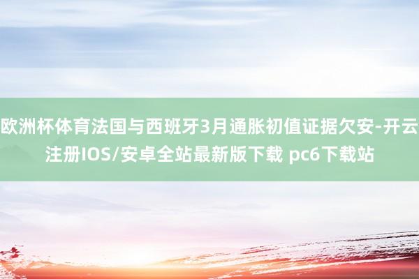欧洲杯体育法国与西班牙3月通胀初值证据欠安-开云注册IOS/安卓全站最新版下载 pc6下载站