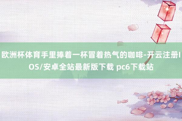欧洲杯体育手里捧着一杯冒着热气的咖啡-开云注册IOS/安卓全站最新版下载 pc6下载站