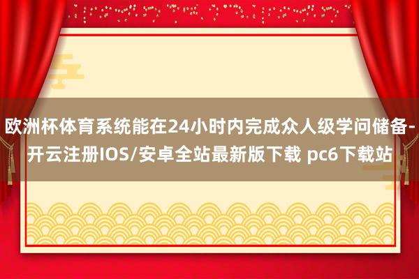 欧洲杯体育系统能在24小时内完成众人级学问储备-开云注册IOS/安卓全站最新版下载 pc6下载站
