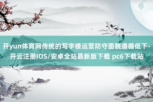 开yun体育网传统的写字楼运营防守面貌遵循低下-开云注册IOS/安卓全站最新版下载 pc6下载站