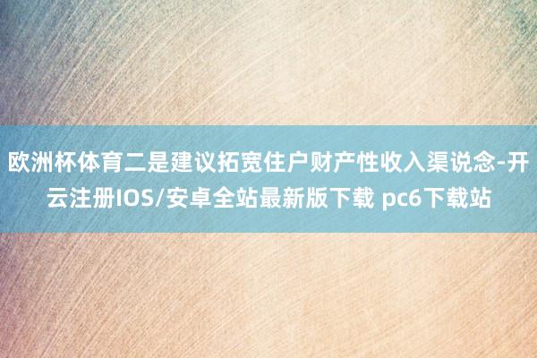 欧洲杯体育　　二是建议拓宽住户财产性收入渠说念-开云注册IOS/安卓全站最新版下载 pc6下载站