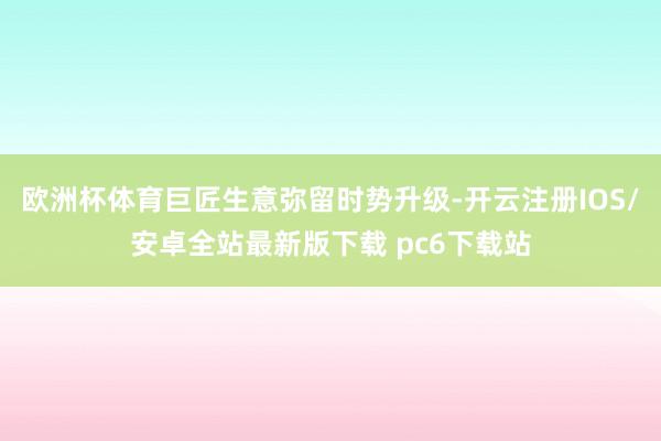 欧洲杯体育巨匠生意弥留时势升级-开云注册IOS/安卓全站最新版下载 pc6下载站