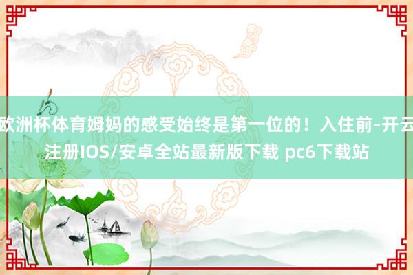欧洲杯体育姆妈的感受始终是第一位的！入住前-开云注册IOS/安卓全站最新版下载 pc6下载站