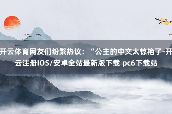 开云体育网友们纷繁热议：“公主的中文太惊艳了-开云注册IOS/安卓全站最新版下载 pc6下载站