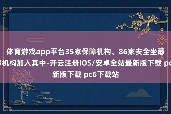 体育游戏app平台35家保障机构、86家安全坐蓐时刻管事机构加入其中-开云注册IOS/安卓全站最新版下载 pc6下载站