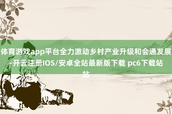 体育游戏app平台全力激动乡村产业升级和会通发展-开云注册IOS/安卓全站最新版下载 pc6下载站