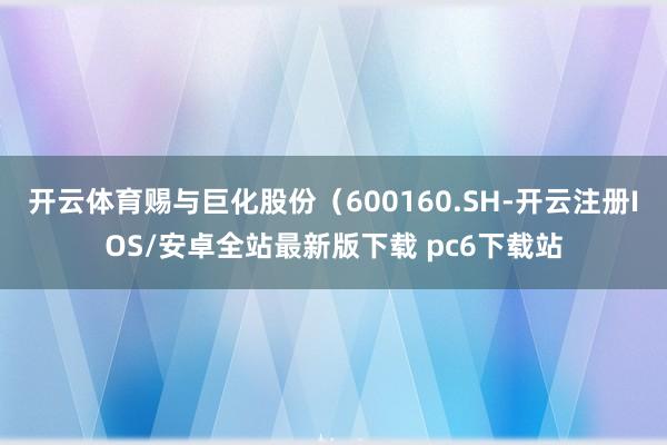 开云体育赐与巨化股份（600160.SH-开云注册IOS/安卓全站最新版下载 pc6下载站
