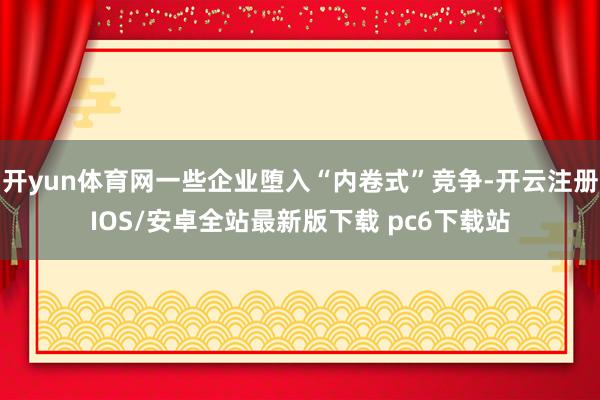 开yun体育网一些企业堕入“内卷式”竞争-开云注册IOS/安卓全站最新版下载 pc6下载站
