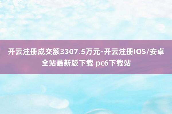 开云注册成交额3307.5万元-开云注册IOS/安卓全站最新版下载 pc6下载站