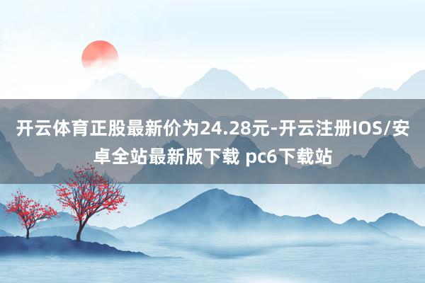 开云体育正股最新价为24.28元-开云注册IOS/安卓全站最新版下载 pc6下载站