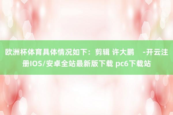 欧洲杯体育具体情况如下：剪辑 许大鹏    -开云注册IOS/安卓全站最新版下载 pc6下载站