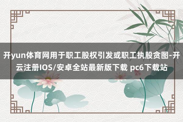 开yun体育网用于职工股权引发或职工执股贪图-开云注册IOS/安卓全站最新版下载 pc6下载站