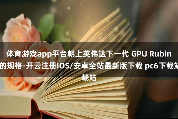 体育游戏app平台朝上英伟达下一代 GPU Rubin 的规格-开云注册IOS/安卓全站最新版下载 pc6下载站