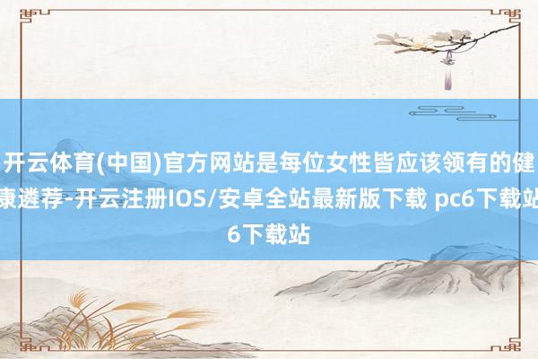 开云体育(中国)官方网站是每位女性皆应该领有的健康遴荐-开云注册IOS/安卓全站最新版下载 pc6下载站