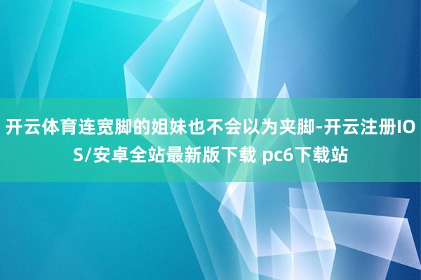 开云体育连宽脚的姐妹也不会以为夹脚-开云注册IOS/安卓全站最新版下载 pc6下载站