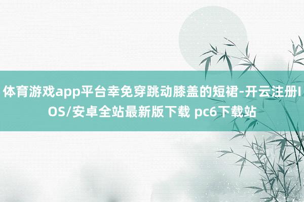 体育游戏app平台幸免穿跳动膝盖的短裙-开云注册IOS/安卓全站最新版下载 pc6下载站