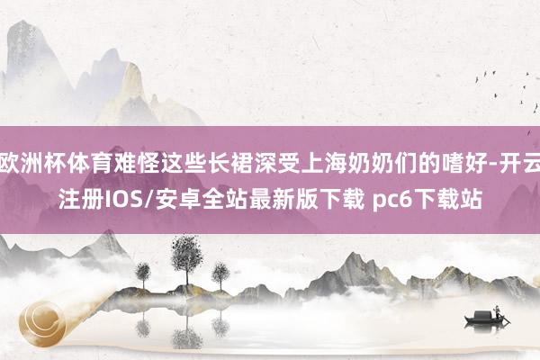 欧洲杯体育难怪这些长裙深受上海奶奶们的嗜好-开云注册IOS/安卓全站最新版下载 pc6下载站